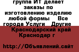 группа ИТ делает заказы по изготовлению изделию любой формы  - Все города Услуги » Другие   . Краснодарский край,Краснодар г.